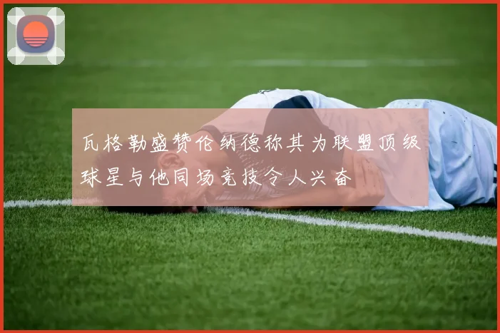 瓦格勒盛赞伦纳德称其为联盟顶级球星与他同场竞技令人兴奋