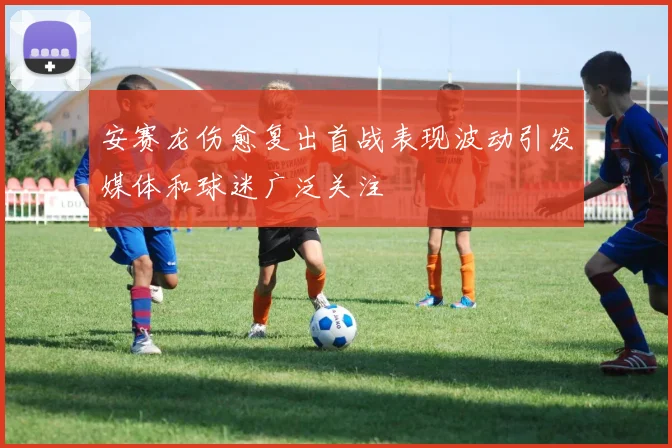 安赛龙伤愈复出首战表现波动引发媒体和球迷广泛关注