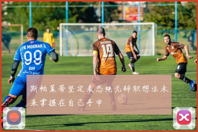斯帕莱蒂坚定表态绝无辞职想法未来掌握在自己手中