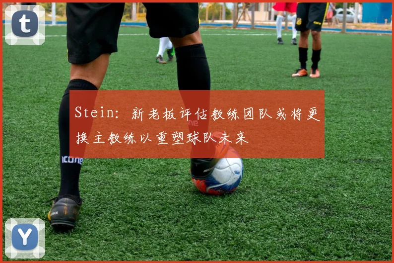 Stein：新老板评估教练团队或将更换主教练以重塑球队未来