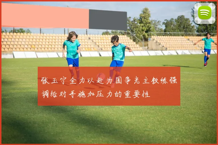 张玉宁全力以赴为国争光主教练强调给对手施加压力的重要性