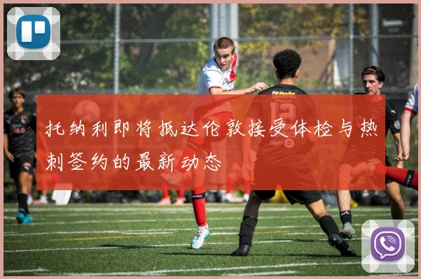 托纳利即将抵达伦敦接受体检与热刺签约的最新动态
