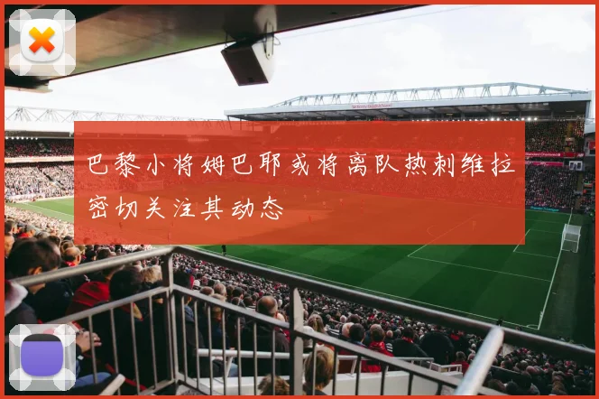 巴黎小将姆巴耶或将离队热刺维拉密切关注其动态