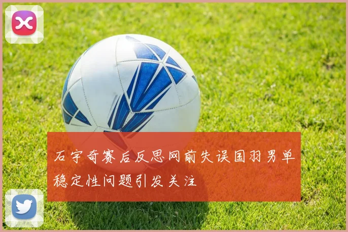 石宇奇赛后反思网前失误国羽男单稳定性问题引发关注