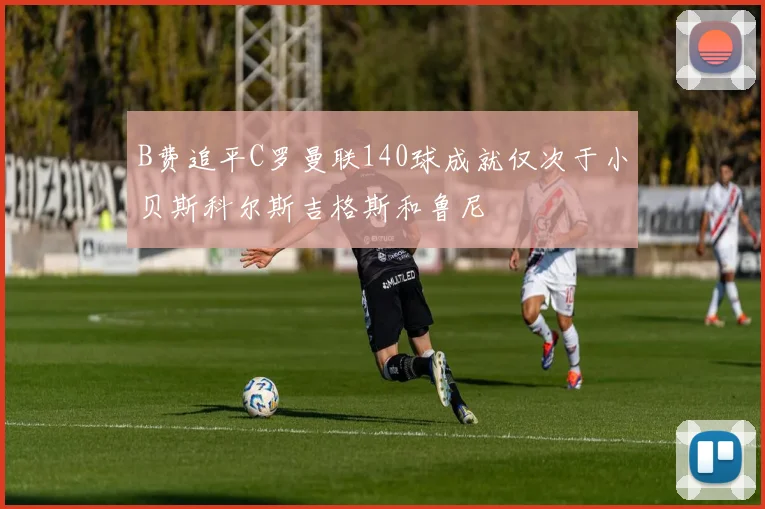 B费追平C罗曼联140球成就仅次于小贝斯科尔斯吉格斯和鲁尼