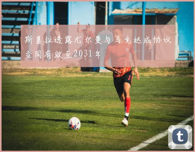 斯基拉透露尤尔曼与马竞达成协议合同有效至2031年