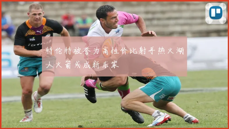 特伦特被誉为高性价比射手热火湖人火箭或成新东家