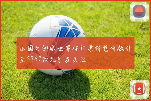 法国对挪威世界杯门票转售价飙升至5767欧元引发关注