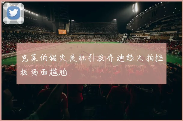 克莱伯错失良机引发乔迪怒火拍挡板场面尴尬