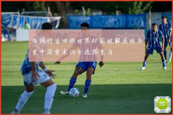 洛佩特吉回顾世界杯前被解雇经历重申若重来仍会选择皇马