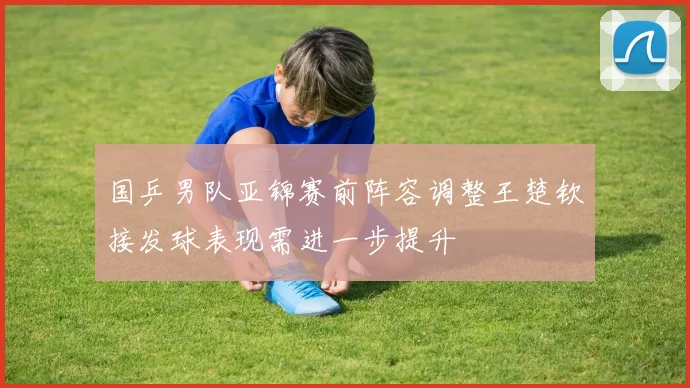 国乒男队亚锦赛前阵容调整王楚钦接发球表现需进一步提升