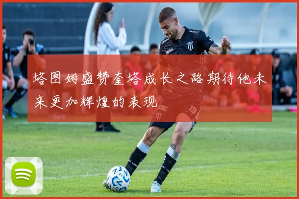 塔图姆盛赞奎塔成长之路期待他未来更加辉煌的表现