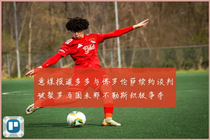 意媒报道多多与佛罗伦萨续约谈判破裂罗马国米那不勒斯积极争夺
