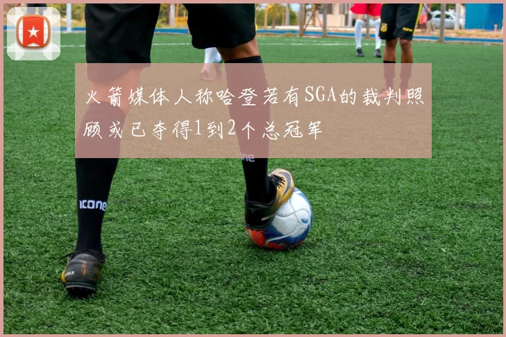 火箭媒体人称哈登若有SGA的裁判照顾或已夺得1到2个总冠军