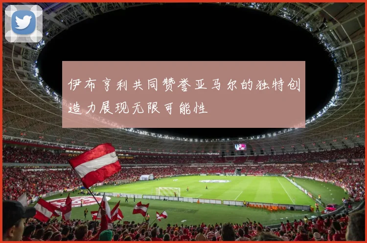 伊布亨利共同赞誉亚马尔的独特创造力展现无限可能性
