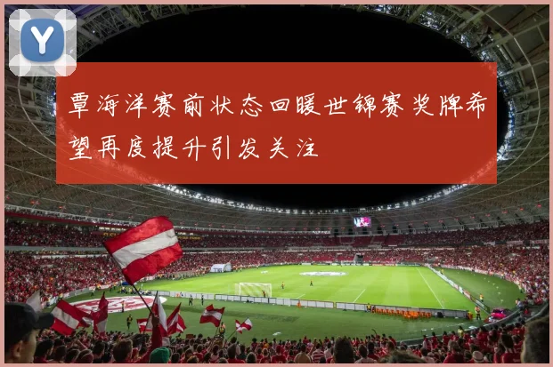覃海洋赛前状态回暖世锦赛奖牌希望再度提升引发关注