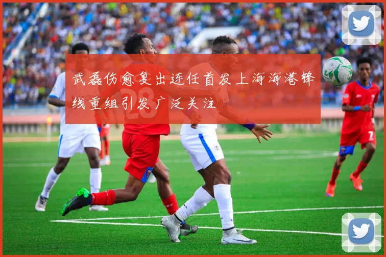 武磊伤愈复出连任首发上海海港锋线重组引发广泛关注