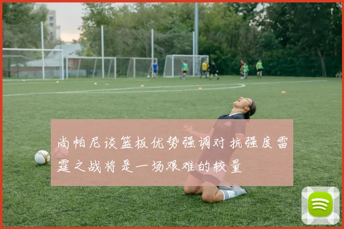 尚帕尼谈篮板优势强调对抗强度雷霆之战将是一场艰难的较量