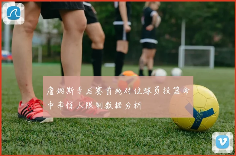 詹姆斯季后赛首轮对位球员投篮命中率惊人限制数据分析